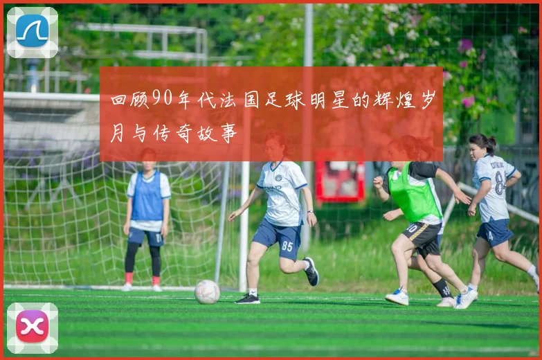 回顾90年代法国足球明星的辉煌岁月与传奇故事