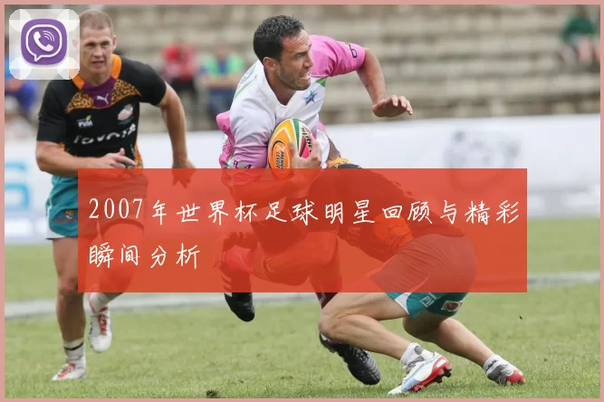 2007年世界杯足球明星回顾与精彩瞬间分析