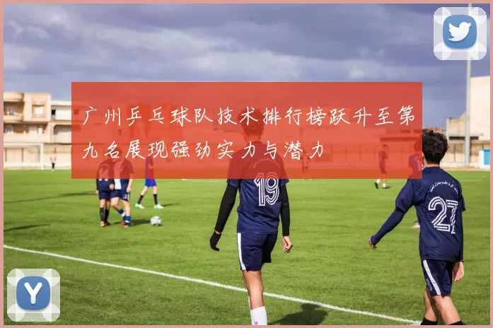 广州乒乓球队技术排行榜跃升至第九名展现强劲实力与潜力