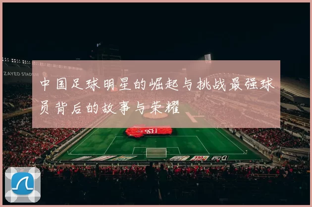 中国足球明星的崛起与挑战最强球员背后的故事与荣耀