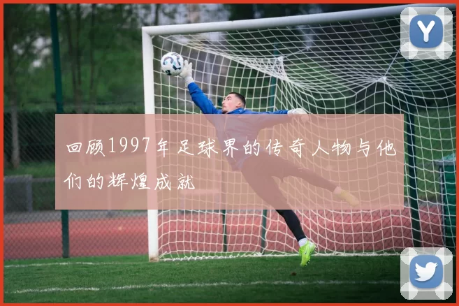 回顾1997年足球界的传奇人物与他们的辉煌成就