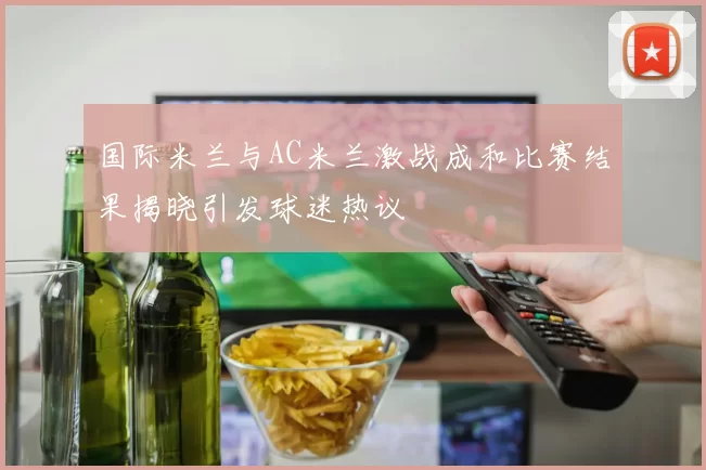 国际米兰与AC米兰激战成和比赛结果揭晓引发球迷热议