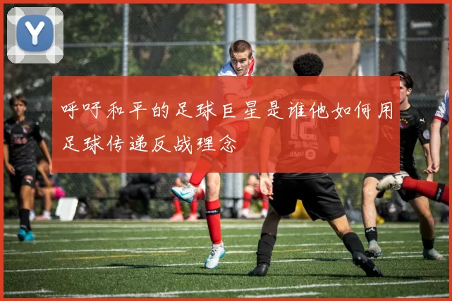 呼吁和平的足球巨星是谁他如何用足球传递反战理念