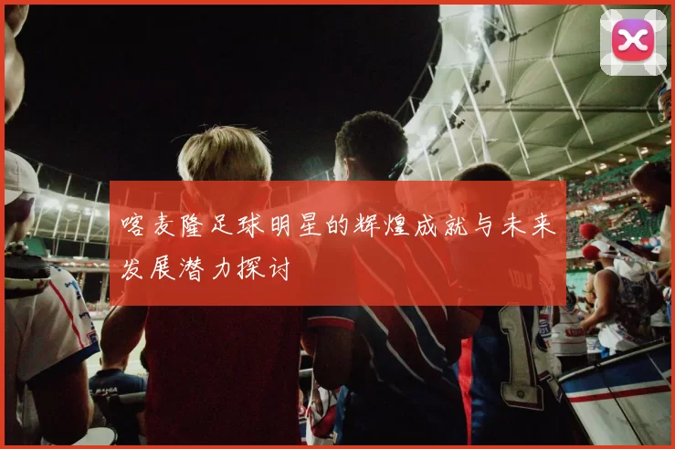 喀麦隆足球明星的辉煌成就与未来发展潜力探讨