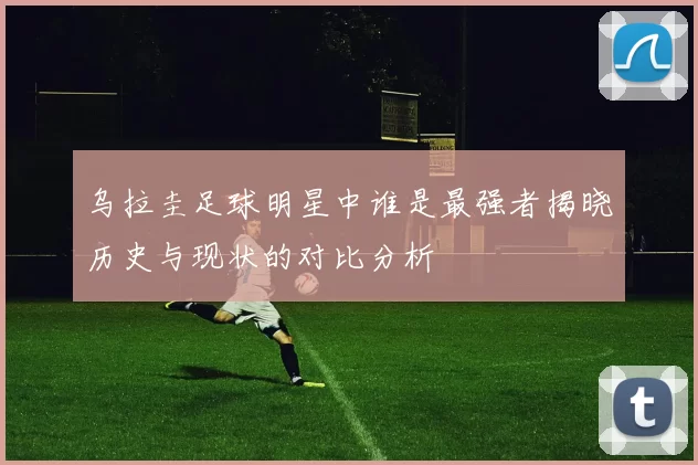 乌拉圭足球明星中谁是最强者揭晓历史与现状的对比分析