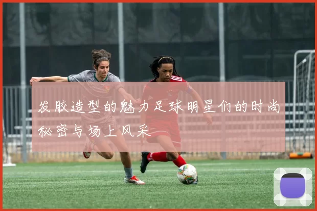 发胶造型的魅力足球明星们的时尚秘密与场上风采