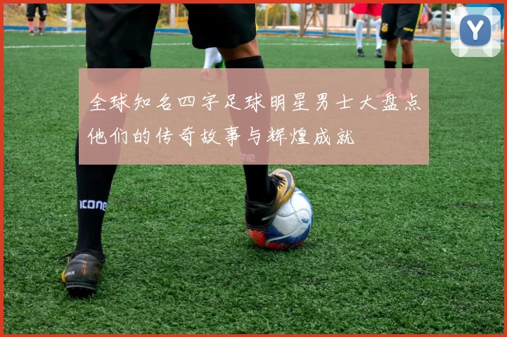全球知名四字足球明星男士大盘点他们的传奇故事与辉煌成就