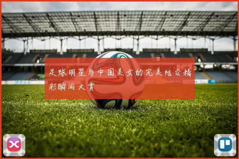 足球明星与中国美女的完美结合精彩瞬间大赏