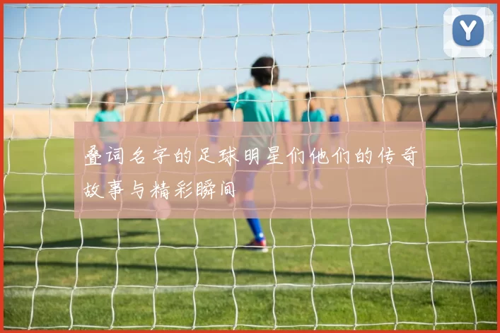 叠词名字的足球明星们他们的传奇故事与精彩瞬间