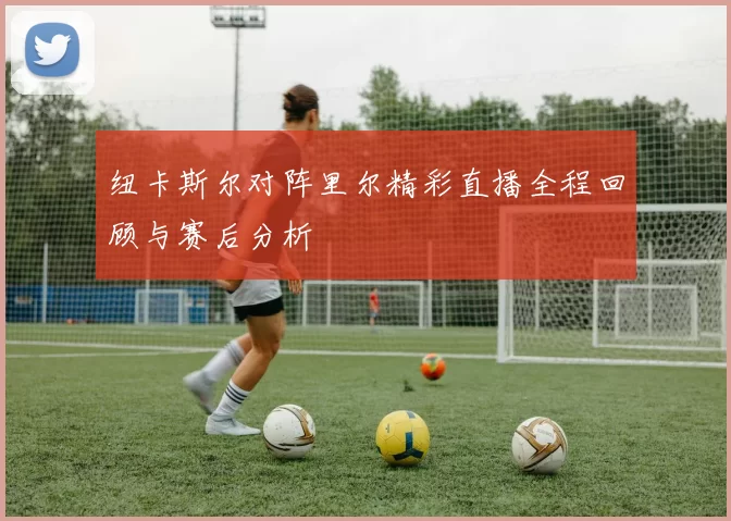 纽卡斯尔对阵里尔精彩直播全程回顾与赛后分析