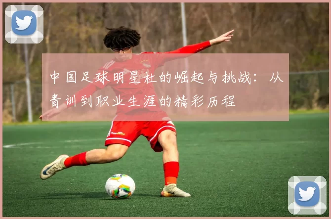 中国足球明星杜的崛起与挑战：从青训到职业生涯的精彩历程