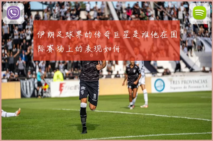 伊朗足球界的传奇巨星是谁他在国际赛场上的表现如何
