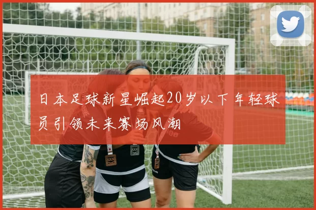 日本足球新星崛起20岁以下年轻球员引领未来赛场风潮