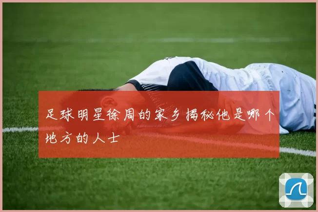 足球明星徐周的家乡揭秘他是哪个地方的人士