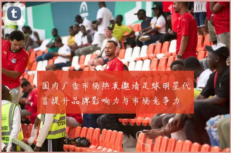 国内广告市场热衷邀请足球明星代言提升品牌影响力与市场竞争力