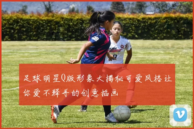 足球明星Q版形象大揭秘可爱风格让你爱不释手的创意插画