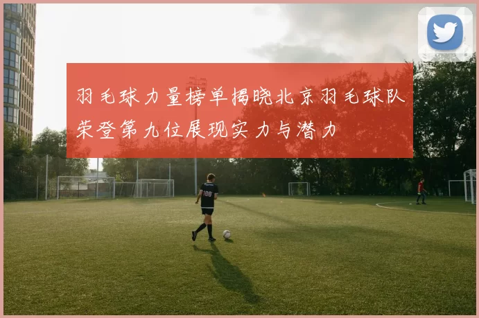羽毛球力量榜单揭晓北京羽毛球队荣登第九位展现实力与潜力