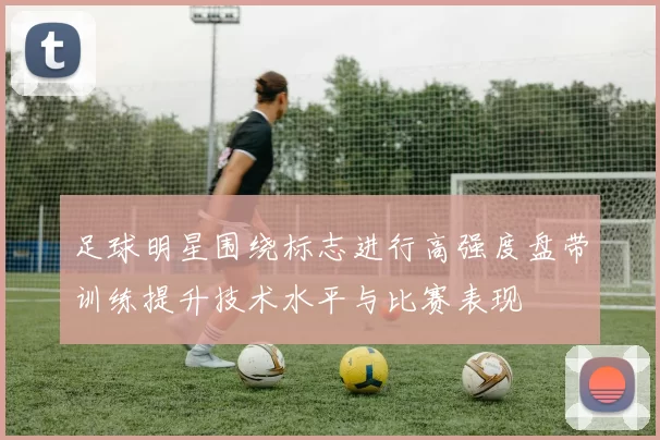 足球明星围绕标志进行高强度盘带训练提升技术水平与比赛表现