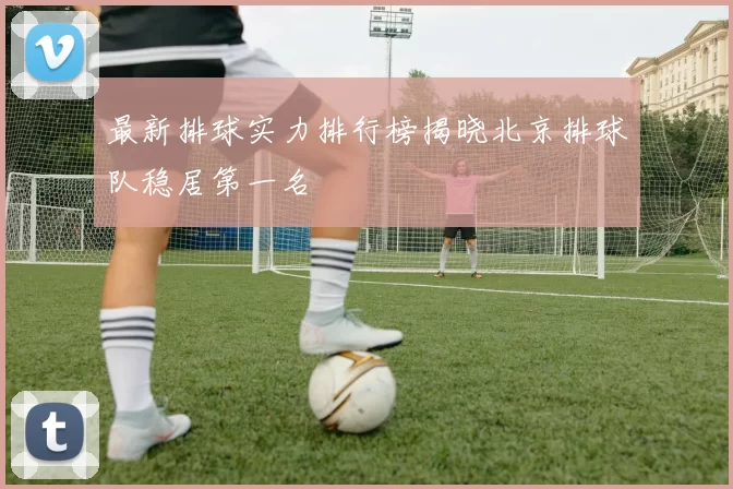 最新排球实力排行榜揭晓北京排球队稳居第一名