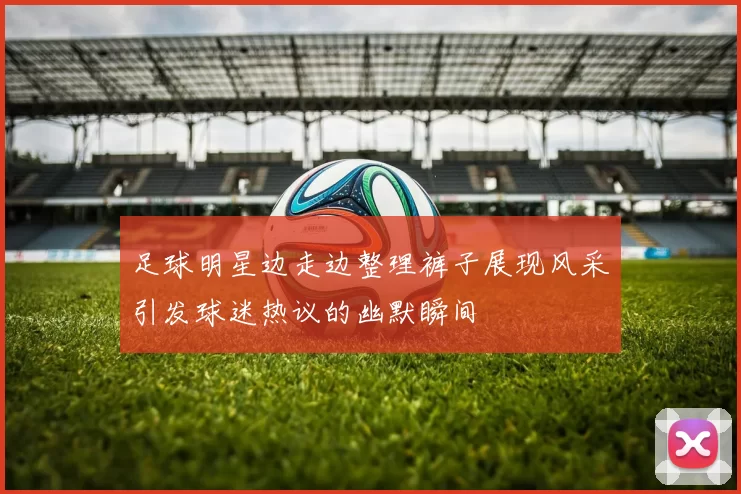 足球明星边走边整理裤子展现风采引发球迷热议的幽默瞬间