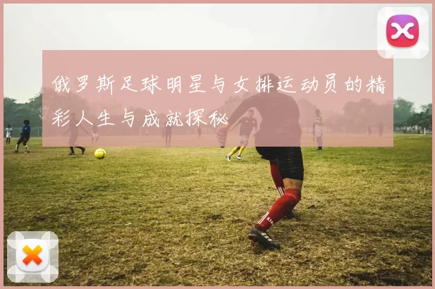 俄罗斯足球明星与女排运动员的精彩人生与成就探秘