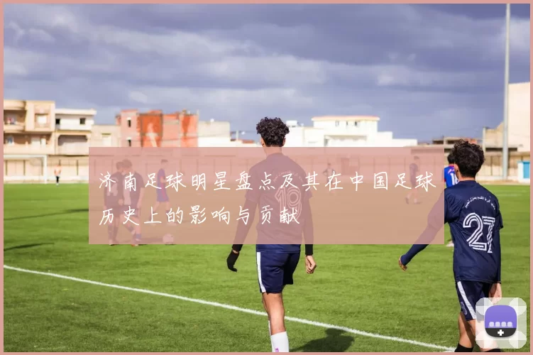 济南足球明星盘点及其在中国足球历史上的影响与贡献
