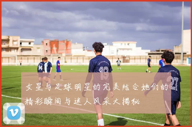 女星与足球明星的完美结合她们的精彩瞬间与迷人风采大揭秘