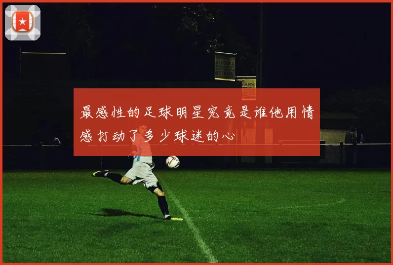最感性的足球明星究竟是谁他用情感打动了多少球迷的心
