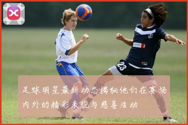 足球明星最新动态揭秘他们在赛场内外的精彩表现与慈善活动