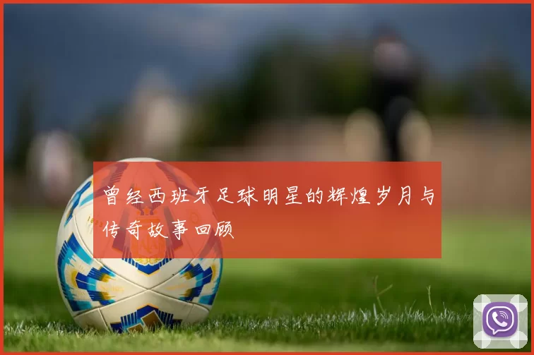 曾经西班牙足球明星的辉煌岁月与传奇故事回顾