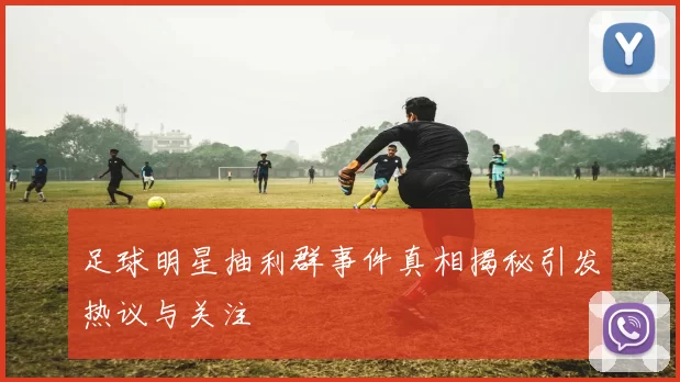 足球明星抽利群事件真相揭秘引发热议与关注