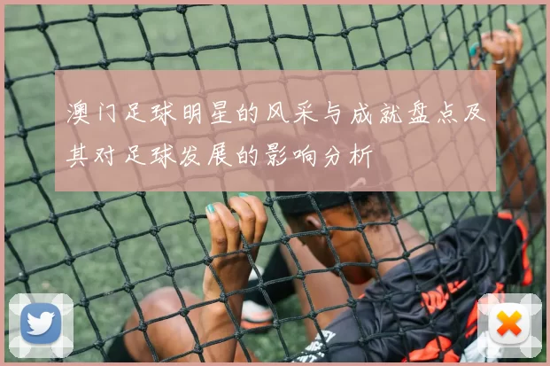 澳门足球明星的风采与成就盘点及其对足球发展的影响分析