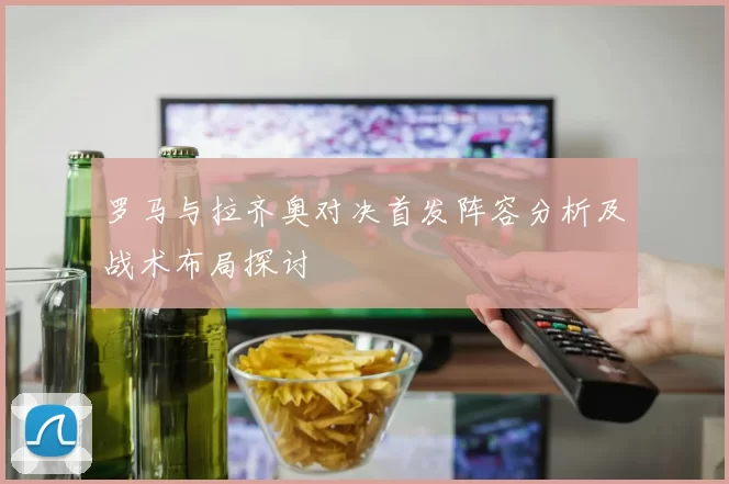 罗马与拉齐奥对决首发阵容分析及战术布局探讨