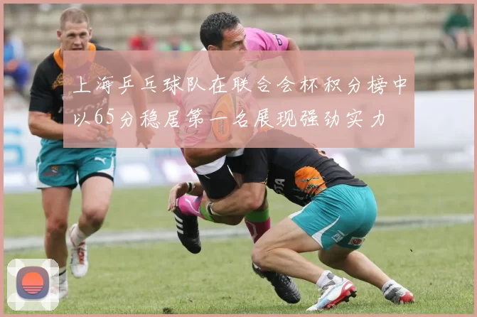 上海乒乓球队在联合会杯积分榜中以65分稳居第一名展现强劲实力