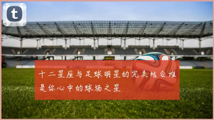十二星座与足球明星的完美结合谁是你心中的球场之星