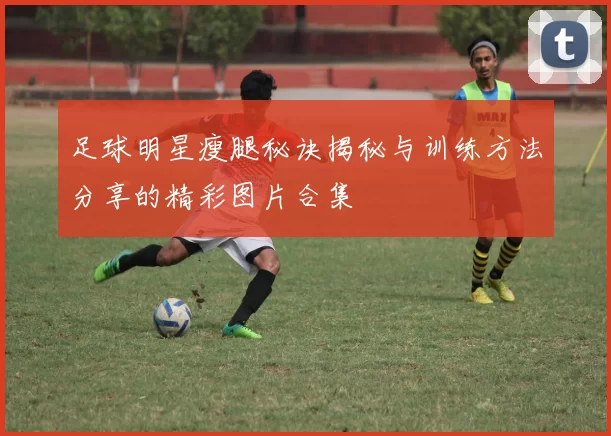 足球明星瘦腿秘诀揭秘与训练方法分享的精彩图片合集