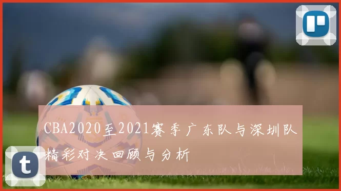 CBA2020至2021赛季广东队与深圳队精彩对决回顾与分析
