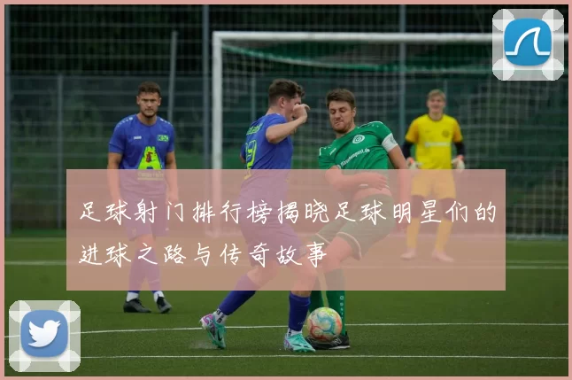 足球射门排行榜揭晓足球明星们的进球之路与传奇故事