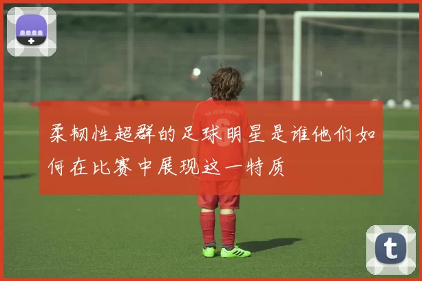 柔韧性超群的足球明星是谁他们如何在比赛中展现这一特质