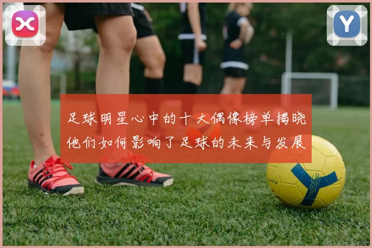 足球明星心中的十大偶像榜单揭晓他们如何影响了足球的未来与发展