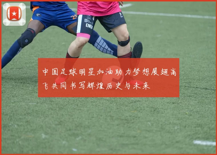 中国足球明星加油助力梦想展翅高飞共同书写辉煌历史与未来