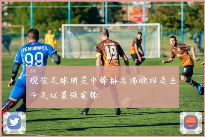 现役足球明星中锋排名揭晓谁是当今足坛最强前锋