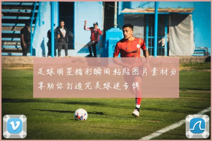 足球明星精彩瞬间粘贴图片素材分享助你打造完美球迷专辑