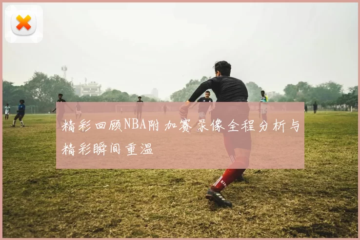 精彩回顾NBA附加赛录像全程分析与精彩瞬间重温