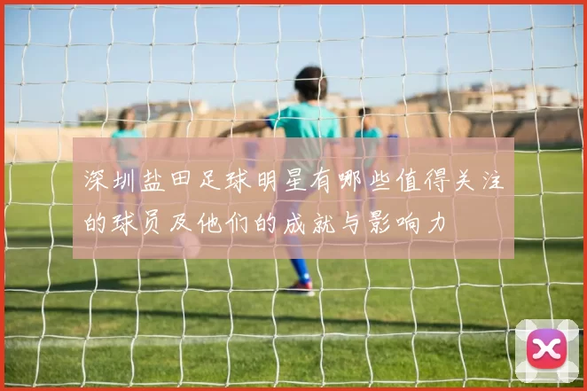 深圳盐田足球明星有哪些值得关注的球员及他们的成就与影响力