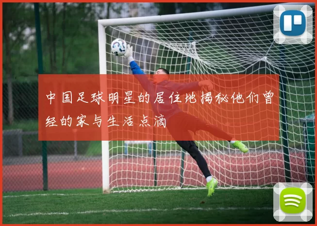 中国足球明星的居住地揭秘他们曾经的家与生活点滴