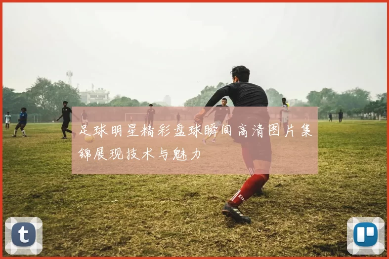 足球明星精彩盘球瞬间高清图片集锦展现技术与魅力
