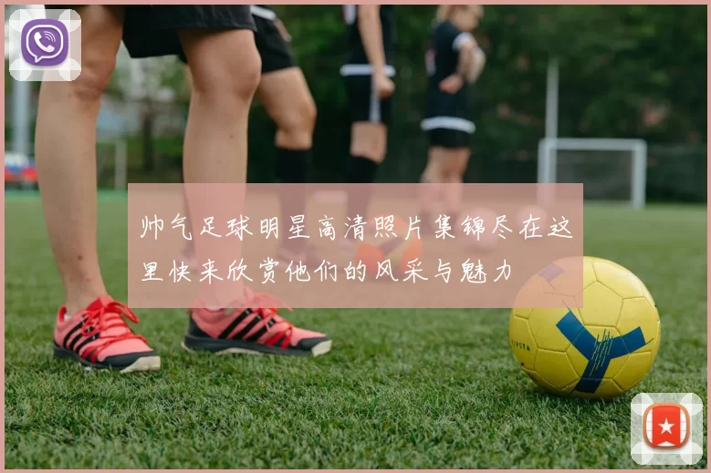 帅气足球明星高清照片集锦尽在这里快来欣赏他们的风采与魅力