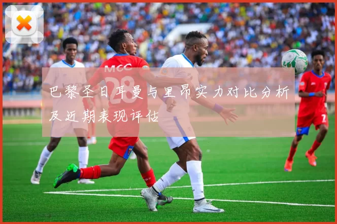 巴黎圣日耳曼与里昂实力对比分析及近期表现评估