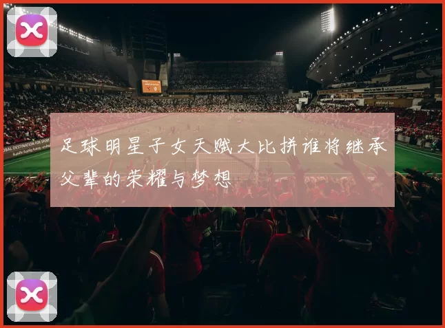 足球明星子女天赋大比拼谁将继承父辈的荣耀与梦想